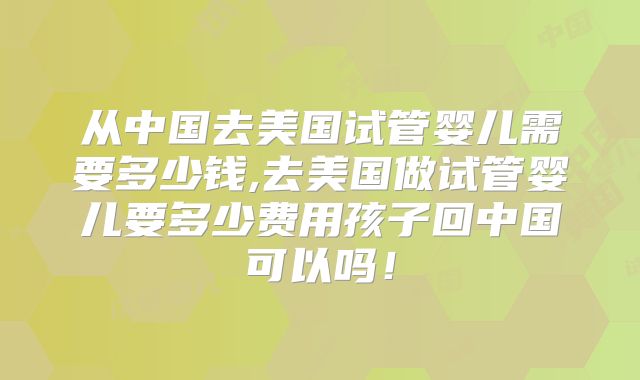 从中国去美国试管婴儿需要多少钱,去美国做试管婴儿要多少费用孩子回中国可以吗！