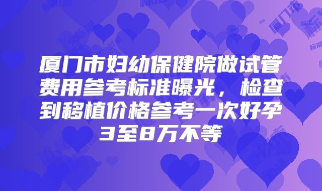 厦门市妇幼保健院做试管费用参考标准曝光，检查到移植价格参考一次好孕3至8万不等