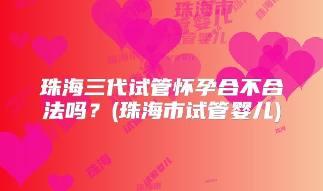 珠海三代试管怀孕合不合法吗？(珠海市试管婴儿)