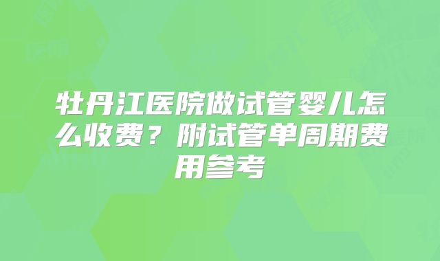 牡丹江医院做试管婴儿怎么收费？附试管单周期费用参考