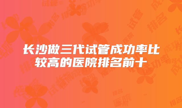 长沙做三代试管成功率比较高的医院排名前十