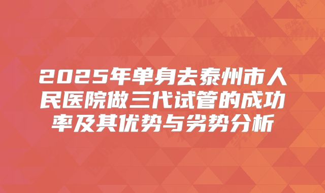 2025年单身去泰州市人民医院做三代试管的成功率及其优势与劣势分析