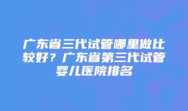 广东省三代试管哪里做比较好?广东省第三代试管婴儿医院排名