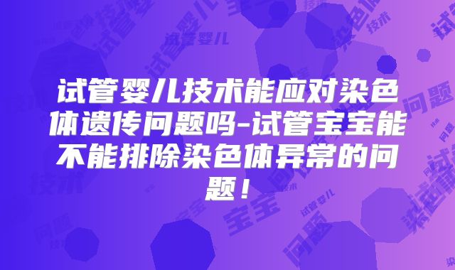 试管婴儿技术能应对染色体遗传问题吗-试管宝宝能不能排除染色体异常的问题!