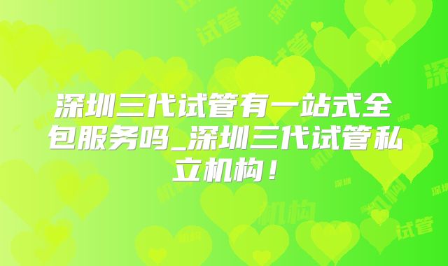 深圳三代试管有一站式全包服务吗_深圳三代试管私立机构！