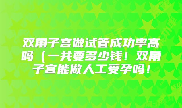 双角子宫做试管成功率高吗（一共要多少钱！双角子宫能做人工受孕吗！