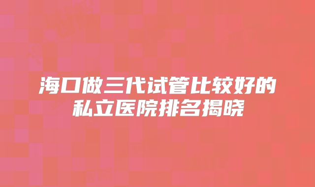 海口做三代试管比较好的私立医院排名揭晓