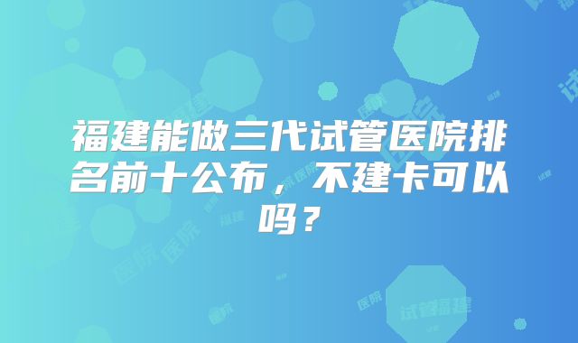 福建能做三代试管医院排名前十公布，不建卡可以吗？