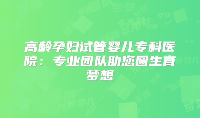 高龄孕妇试管婴儿专科医院：专业团队助您圆生育梦想