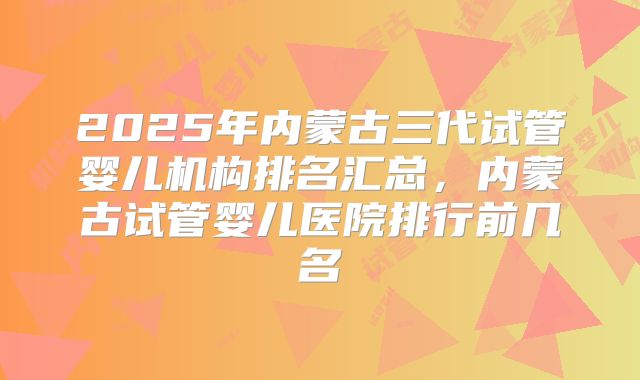 2025年内蒙古三代试管婴儿机构排名汇总,内蒙古试管婴儿医院排行前几名