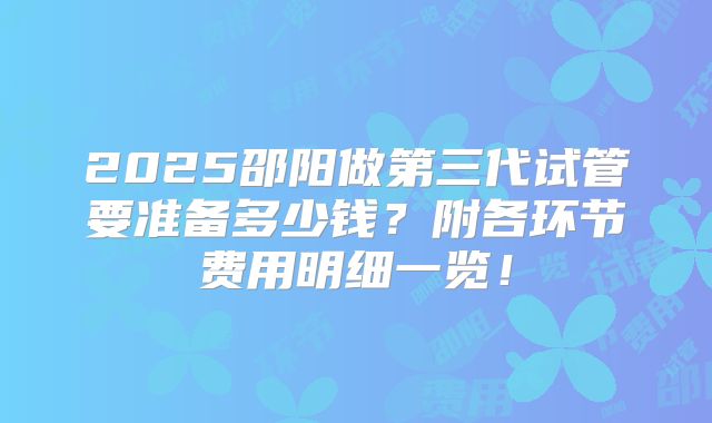 2025邵阳做第三代试管要准备多少钱?附各环节费用明细一览!