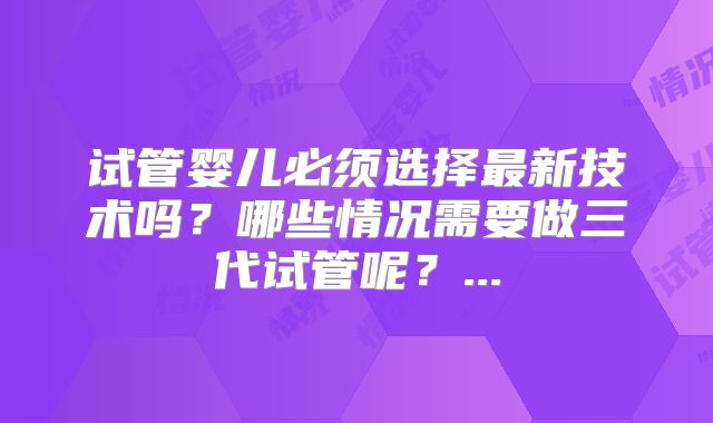 试管婴儿必须选择最新技术吗?哪些情况需要做三代试管呢?...