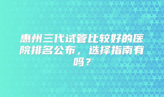 惠州三代试管比较好的医院排名公布，选择指南有吗？