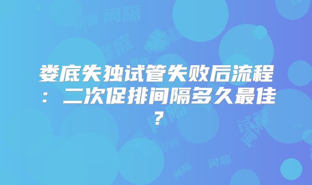 娄底失独试管失败后流程：二次促排间隔多久最佳？
