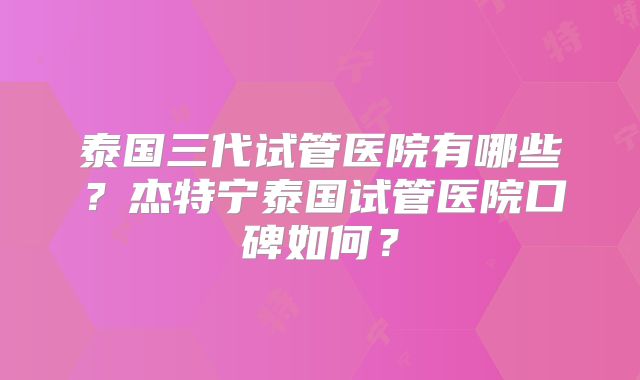 泰国三代试管医院有哪些？杰特宁泰国试管医院口碑如何？