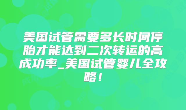 美国试管需要多长时间停胎才能达到二次转运的高成功率_美国试管婴儿全攻略！