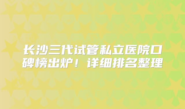 长沙三代试管私立医院口碑榜出炉！详细排名整理