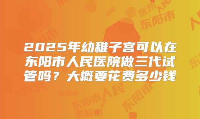 2025年幼稚子宫可以在东阳市人民医院做三代试管吗？大概要花费多少钱