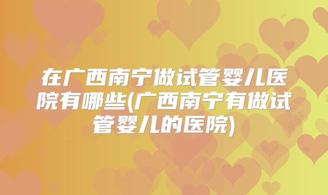 在广西南宁做试管婴儿医院有哪些(广西南宁有做试管婴儿的医院)
