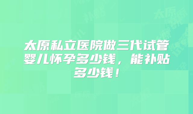 太原私立医院做三代试管婴儿怀孕多少钱,能补贴多少钱!