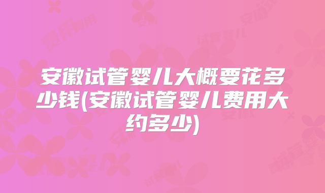 安徽试管婴儿大概要花多少钱(安徽试管婴儿费用大约多少)