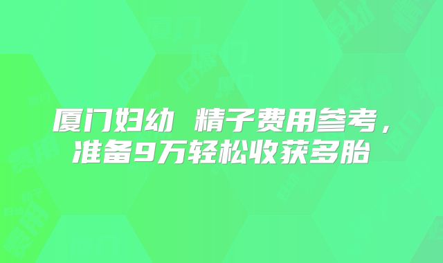 厦门妇幼 精子费用参考，准备9万轻松收获多胎