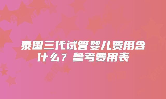 泰国三代试管婴儿费用含什么？参考费用表