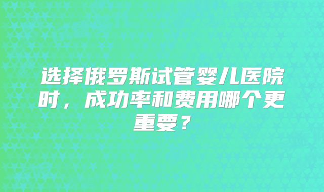 选择俄罗斯试管婴儿医院时，成功率和费用哪个更重要？