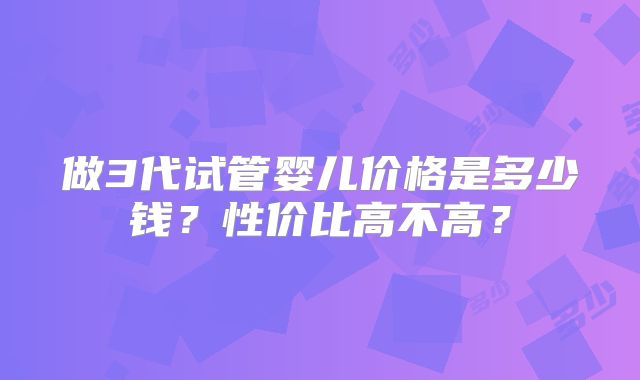 做3代试管婴儿价格是多少钱？性价比高不高？
