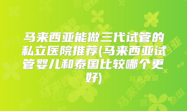 马来西亚能做三代试管的私立医院推荐(马来西亚试管婴儿和泰国比较哪个更好)