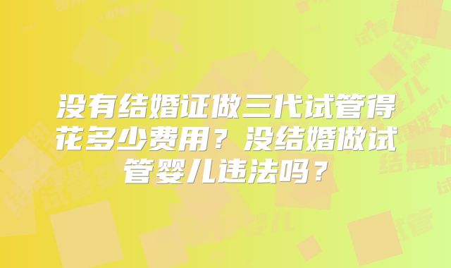 没有结婚证做三代试管得花多少费用？没结婚做试管婴儿违法吗？