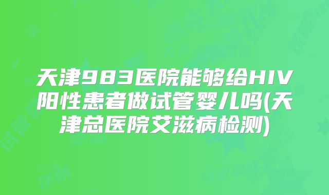 天津983医院能够给HIV阳性患者做试管婴儿吗(天津总医院艾滋病检测)