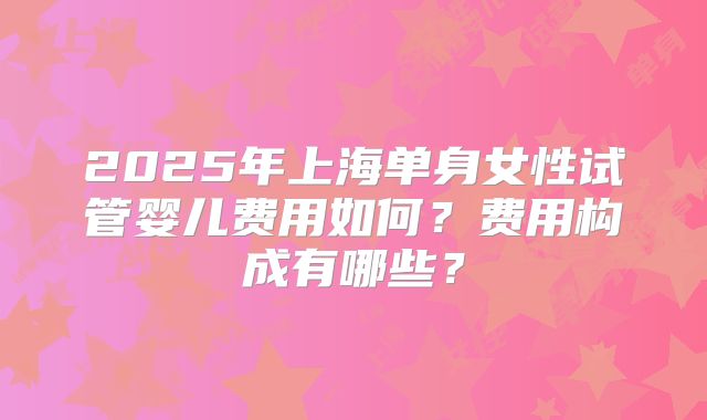 2025年上海单身女性试管婴儿费用如何？费用构成有哪些？