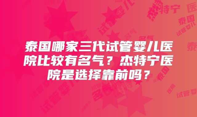 泰国哪家三代试管婴儿医院比较有名气？杰特宁医院是选择靠前吗？