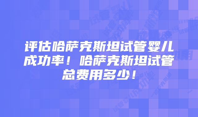 评估哈萨克斯坦试管婴儿成功率！哈萨克斯坦试管总费用多少！