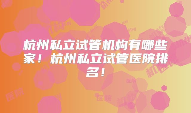 杭州私立试管机构有哪些家！杭州私立试管医院排名！