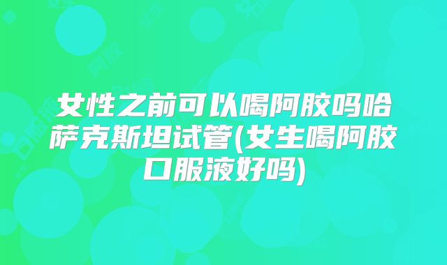 女性之前可以喝阿胶吗哈萨克斯坦试管(女生喝阿胶口服液好吗)