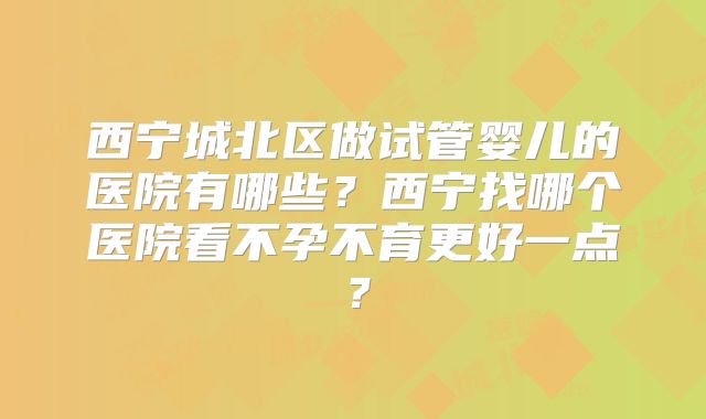 西宁城北区做试管婴儿的医院有哪些？西宁找哪个医院看不孕不育更好一点？
