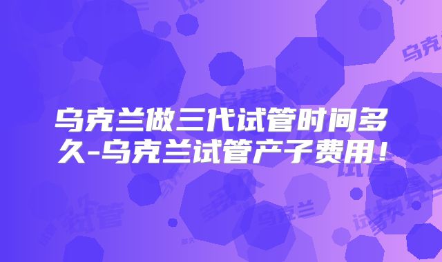乌克兰做三代试管时间多久-乌克兰试管产子费用！