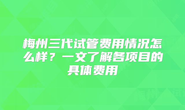 梅州三代试管费用情况怎么样？一文了解各项目的具体费用