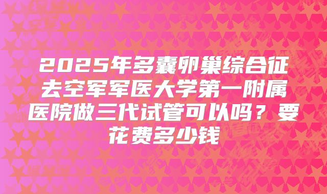 2025年多囊卵巢综合征去空军军医大学第一附属医院做三代试管可以吗?要花费多少钱