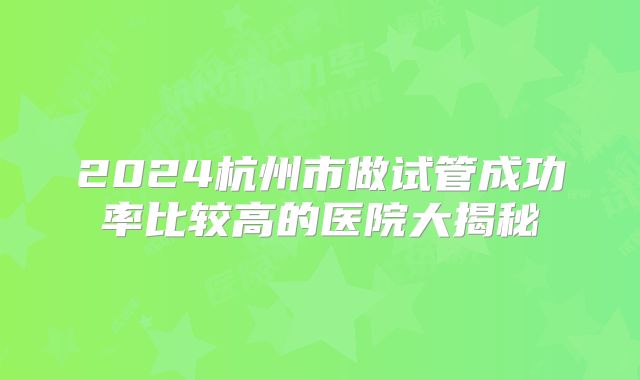 2024杭州市做试管成功率比较高的医院大揭秘