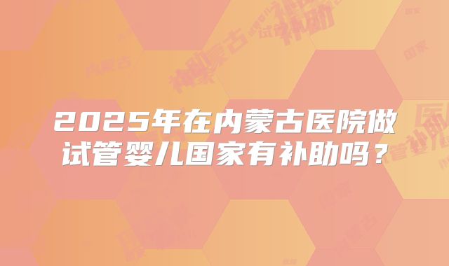 2025年在内蒙古医院做试管婴儿国家有补助吗?