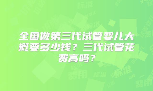 全国做第三代试管婴儿大概要多少钱？三代试管花费高吗？