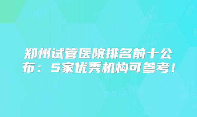 郑州试管医院排名前十公布:5家优秀机构可参考!