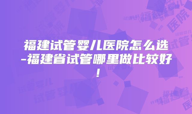 福建试管婴儿医院怎么选-福建省试管哪里做比较好!