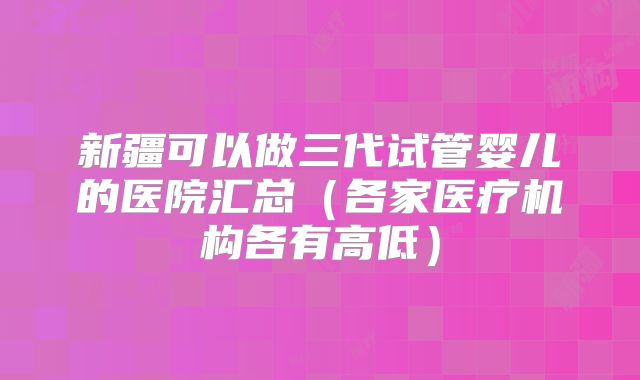 新疆可以做三代试管婴儿的医院汇总（各家医疗机构各有高低）