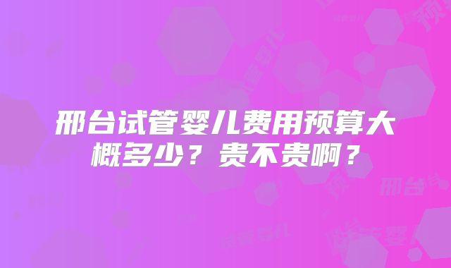 邢台试管婴儿费用预算大概多少？贵不贵啊？