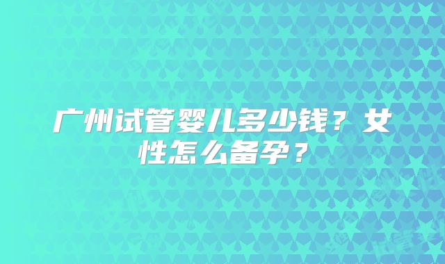 广州试管婴儿多少钱？女性怎么备孕？