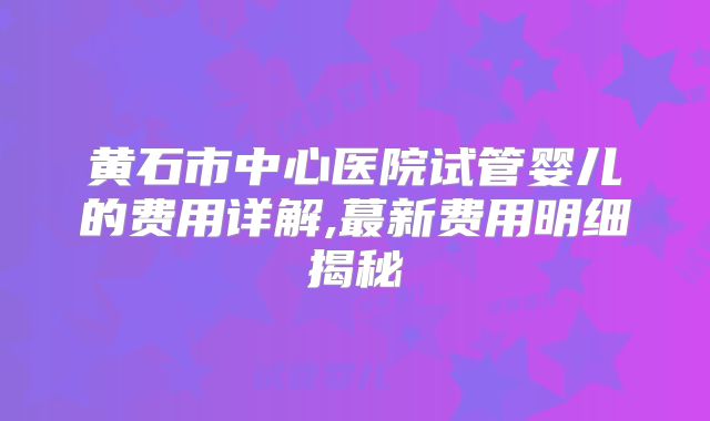 黄石市中心医院试管婴儿的费用详解,蕞新费用明细揭秘